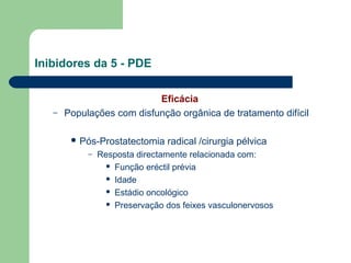 Inibidores da 5 - PDE

–

Eficácia
Populações com disfunção orgânica de tratamento difícil
 Pós-Prostatectomia
–

radical /cirurgia pélvica

Resposta directamente relacionada com:
 Função eréctil prévia
 Idade
 Estádio oncológico
 Preservação dos feixes vasculonervosos

 