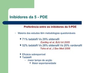 Inibidores da 5 - PDE
Preferência entre os inibidores da 5-PDE
–

Maioria dos estudos têm metodologias questionáveis
 71%

tadalafil Vs 29% sildenafil
Eardley et al, BJU Int 2005

 52%

tadalafil Vs 28% sildenafil Vs 20% vardenafil
Tolra et al, J Sex Med 2006

Eficácia sobreponível
 Tadalafil
– maior tempo de acção
 Maior espontaneidade


 