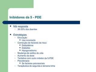 Inibidores da 5 - PDE


Má resposta
–



30-35% dos doentes

Estratégias
–
–

–
–
–
–
–

Educação
 Uso incorrecto
Correcção de factores de risco
 Dislipidémia
 Diabetes
 Hipogonadismo
Mudança de estilos de vida
Aumento da dose
Tentativa com outro inibidor da 5-PDE
Psicoterapia
 Se factores psicosociais
Terapêutica de segunda e terceira linha

 