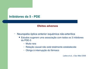 Inibidores da 5 - PDE
Efeitos adversos
–

Neuropatia óptica anterior isquémica não-arterítica


Estudos sugerem uma associação com todos os 3 inibidores
da PDE-5
– Muito rara
– Relação causal não está totalmente estabelecida
– Obriga à interrupção do fármaco
Laties et al, J Sex Med 2006

 