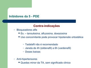 Inibidores da 5 - PDE
Contra-indicações
–

Bloqueadores alfa
 Ex. – tansulosina, alfuzosina, doxazosina
 Uso concomitante pode provocar hipotensão ortostática
–
–
–

–

Tadalafil não é recomendado
Janela de 4h (sildenafil) a 6h (vardenafil)
Doses baixas

Anti-hipertensores
 Quedas minor da TA, sem significado clinico

 