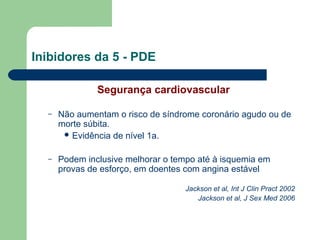 Inibidores da 5 - PDE
Segurança cardiovascular
–

Não aumentam o risco de síndrome coronário agudo ou de
morte súbita.
 Evidência de nível 1a.

–

Podem inclusive melhorar o tempo até à isquemia em
provas de esforço, em doentes com angina estável
Jackson et al, Int J Clin Pract 2002
Jackson et al, J Sex Med 2006

 
