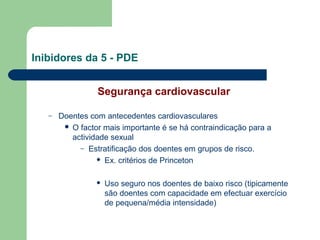 Inibidores da 5 - PDE
Segurança cardiovascular
–

Doentes com antecedentes cardiovasculares
 O factor mais importante é se há contraindicação para a
actividade sexual
– Estratificação dos doentes em grupos de risco.
 Ex. critérios de Princeton


Uso seguro nos doentes de baixo risco (tipicamente
são doentes com capacidade em efectuar exercício
de pequena/média intensidade)

 