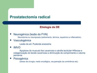 Prostatectomia radical
Etiologia da DE


Neurogénica (lesão do FVN)
Neurotomia ou neuropraxia (estiramento, térmica, isquémico e inflamatório)



Vasculogénica
Lesão da art. Pudenda acessória



IMVO
Apoptose do musculo liso cavernoso e atrofia tecidularfibrose e
colagenização do tecido cavernoso e diminuição do comprimento e volume
penianos



Psicogénica
(stress da cirurgia, medo oncológico, recuperação da continência etc)

 