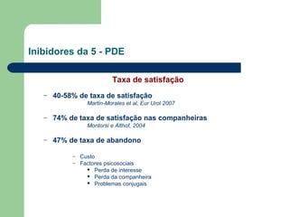 Inibidores da 5 - PDE
Taxa de satisfação
–

40-58% de taxa de satisfação
Martin-Morales et al, Eur Urol 2007

–

74% de taxa de satisfação nas companheiras
Montorsi e Althof, 2004

–

47% de taxa de abandono
–
–

Custo
Factores psicosociais
 Perda de interesse
 Perda da companheira
 Problemas conjugais

 