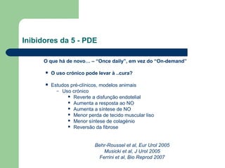 Inibidores da 5 - PDE
O que há de novo… – “Once daily”, em vez do “On-demand”


O uso crónico pode levar à ..cura?



Estudos pré-clínicos, modelos animais
– Uso crónico
 Reverte a disfunção endotelial
 Aumenta a resposta ao NO
 Aumenta a síntese de NO
 Menor perda de tecido muscular liso
 Menor síntese de colagénio
 Reversão da fibrose

Behr-Roussel et al, Eur Urol 2005
Musicki et al, J Urol 2005
Ferrini et al, Bio Reprod 2007

 