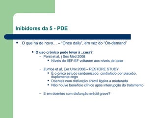 Inibidores da 5 - PDE


O que há de novo… – “Once daily”, em vez do “On-demand”


O uso crónico pode levar à ..cura?
– Porst et al, j Sex Med 2008
 Níveis do IIEF-EF voltaram aos níveis de base
–

Zumbé et al, Eur Urol 2008 – RESTORE STUDY
 É o único estudo randomizado, controlado por placebo,
duplamente cego
 Doentes com disfunção eréctil ligeira a moderada
 Não houve benefício clínico após interrupção do tratamento

–

E em doentes com disfunção eréctil grave?

 