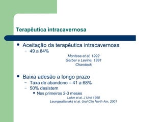 Terapêutica intracavernosa


Aceitação da terapêutica intracavernosa
–

49 a 84%
Montesa et al, 1992
Gerber e Levine, 1991
Chandeck



Baixa adesão a longo prazo
–
–

Taxa de abandono – 41 a 68%
50% desistem


Nos primeiros 2-3 meses
Lakin et al, J Urol 1990
Leungwattanakij et al, Urol Clin North Am, 2001

 