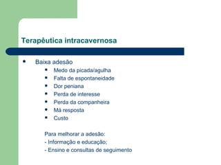 Terapêutica intracavernosa


Baixa adesão








Medo da picada/agulha
Falta de espontaneidade
Dor peniana
Perda de interesse
Perda da companheira
Má resposta
Custo

Para melhorar a adesão:
- Informação e educação;
- Ensino e consultas de seguimento

 