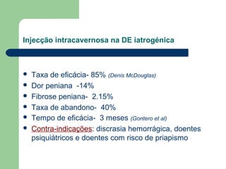 Injecção intracavernosa na DE iatrogénica








Taxa de eficácia- 85% (Denis McDouglas)
Dor peniana -14%
Fibrose peniana- 2.15%
Taxa de abandono- 40%
Tempo de eficácia- 3 meses (Gontero et al)
Contra-indicações: discrasia hemorrágica, doentes
psiquiátricos e doentes com risco de priapismo

 