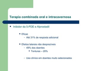 Terapia combinada oral e intracavernosa


Inibidor da 5-PDE e Alprostadil


Eficaz
– Até 31% de resposta adicional



Efeitos laterais não desprezíveis
– 49% dos doentes
 Tonturas – 20%
–

Uso clínico em doentes muito selecionados

 