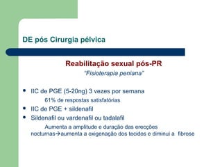 DE pós Cirurgia pélvica
Reabilitação sexual pós-PR
“Fisioterapia peniana”


IIC de PGE (5-20ng) 3 vezes por semana
61% de respostas satisfatórias




IIC de PGE + sildenafil
Sildenafil ou vardenafil ou tadalafil
Aumenta a amplitude e duração das erecções
nocturnasaumenta a oxigenação dos tecidos e diminui a fibrose

 
