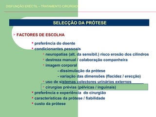 DISFUNÇÃO ERÉCTIL – TRATAMENTO CIRÚRGICO

SELECÇÃO DA PRÓTESE


FACTORES DE ESCOLHA
 preferência do doente
 condicionantes pessoais
 neuropatias (alt. da sensibil.) risco erosão dos cilindros
 destreza manual / colaboração companheira
 imagem corporal
- dissimulação da prótese
- variação das dimensões (flacidez / erecção)
 uso de sistemas colectores urinários externos
 cirurgias prévias (pélvicas / inguinais)
 preferência e experiência do cirurgião
 características da prótese / fiabilidade
 custo da prótese

 