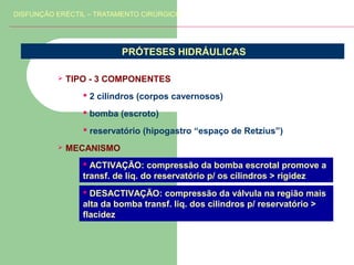 DISFUNÇÃO ERÉCTIL – TRATAMENTO CIRÚRGICO

PRÓTESES HIDRÁULICAS


TIPO - 3 COMPONENTES
 2 cilindros (corpos cavernosos)
 bomba (escroto)
 reservatório (hipogastro “espaço de Retzius”)



MECANISMO
 ACTIVAÇÃO: compressão da bomba escrotal promove a
transf. de líq. do reservatório p/ os cilindros > rigidez
 DESACTIVAÇÃO: compressão da válvula na região mais
alta da bomba transf. liq. dos cilindros p/ reservatório >
flacidez

 