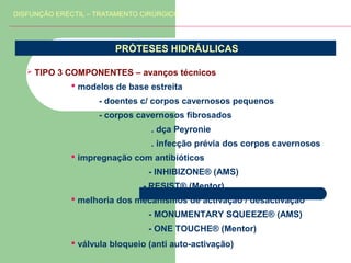 DISFUNÇÃO ERÉCTIL – TRATAMENTO CIRÚRGICO

PRÓTESES HIDRÁULICAS


TIPO 3 COMPONENTES – avanços técnicos
 modelos de base estreita
- doentes c/ corpos cavernosos pequenos
- corpos cavernosos fibrosados
. dça Peyronie
. infecção prévia dos corpos cavernosos
 impregnação com antibióticos
- INHIBIZONE® (AMS)
- RESIST® (Mentor)
 melhoria dos mecanismos de activação / desactivação
- MONUMENTARY SQUEEZE® (AMS)
- ONE TOUCHE® (Mentor)
 válvula bloqueio (anti auto-activação)

 