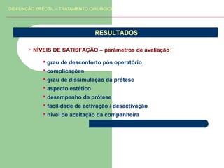 DISFUNÇÃO ERÉCTIL – TRATAMENTO CIRÚRGICO

RESULTADOS


NÍVEIS DE SATISFAÇÃO – parâmetros de avaliação:
 grau de desconforto pós operatório
 complicações
 grau de dissimulação da prótese
 aspecto estético
 desempenho da prótese
 facilidade de activação / desactivação
 nível de aceitação da companheira

 