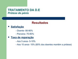 TRATAMENTO DA D.E
Prótese do pénis

Resultados


Satisfação
- Doente- 80-90%
- Parceira- 70-80%



Taxa de reparação
- Aos 5 anos- 5-10%
- Aos 10 anos- 15% (85% dos doentes mantêm a prótese)

 