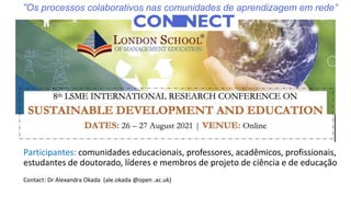 Participantes: comunidades educacionais, professores, acadêmicos, profissionais,
estudantes de doutorado, líderes e membros de projeto de ciência e de educação
Contact: Dr Alexandra Okada (ale.okada @open .ac.uk)
“Os processos colaborativos nas comunidades de aprendizagem em rede”
 