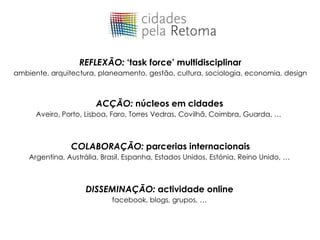 REFLEXÃO: ‘task force’ multidisciplinar
ambiente, arquitectura, planeamento, gestão, cultura, sociologia, economia, design



                        ACÇÃO: núcleos em cidades
      Aveiro, Porto, Lisboa, Faro, Torres Vedras, Covilhã, Coimbra, Guarda, …



                COLABORAÇÃO: parcerias internacionais
    Argentina, Austrália, Brasil, Espanha, Estados Unidos, Estónia, Reino Unido, …



                    DISSEMINAÇÃO: actividade online
                            facebook, blogs, grupos, …
 