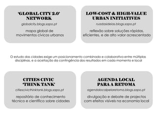 ‘GLOBAL CITY 2.0’                          LOW-COST & HIGH-VALUE
       NETWORK                                   URBAN INITIATIVES
       globalcity.blogs.sapo.pt                      ruadasideias.blogs.sapo.pt

       mapa global de                             reflexão sobre soluções rápidas,
   movimentos cívicos urbanos                eficientes, e de alto valor acrescentado




O estudo das cidades exige um posicionamento combinado e colaborativo entre múltiplas
   disciplinas, e a aceitação da contingência dos resultados em cada momento e local




        CITIES CIVIC                                  AGENDA LOCAL
        ‘THINK TANK’                                  PARA A RETOMA
   citiescivicthinktank.blogs.sapo.pt           agendalocalpelaretoma.blogs.sapo.pt

  repositório de conhecimento                  divulgação e debate de projectos
técnico e científico sobre cidades            com efeitos visíveis na economia local
 