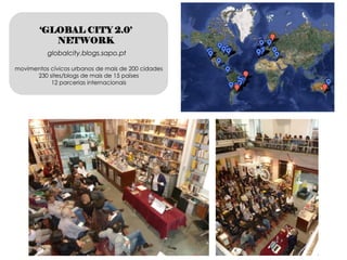 ‘GLOBAL CITY 2.0’
           NETWORK
          globalcity.blogs.sapo.pt

movimentos cívicos urbanos de mais de 200 cidades
      230 sites/blogs de mais de 15 países
           12 parcerias internacionais
 