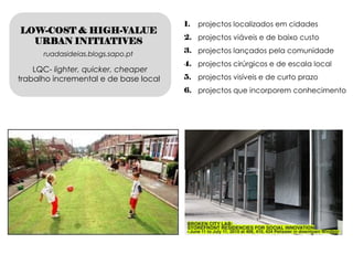 1.   projectos localizados em cidades
LOW-COST & HIGH-VALUE
                                       2. projectos viáveis e de baixo custo
  URBAN INITIATIVES
      ruadasideias.blogs.sapo.pt       3. projectos lançados pela comunidade
                                       4. projectos cirúrgicos e de escala local
    LQC- lighter, quicker, cheaper
trabalho incremental e de base local   5. projectos visíveis e de curto prazo
                                       6. projectos que incorporem conhecimento
 