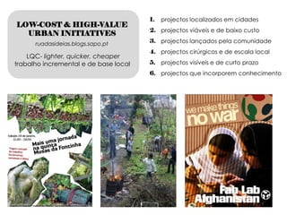 1.   projectos localizados em cidades
LOW-COST & HIGH-VALUE
                                       2. projectos viáveis e de baixo custo
  URBAN INITIATIVES
      ruadasideias.blogs.sapo.pt       3. projectos lançados pela comunidade
                                       4. projectos cirúrgicos e de escala local
    LQC- lighter, quicker, cheaper
trabalho incremental e de base local   5. projectos visíveis e de curto prazo
                                       6. projectos que incorporem conhecimento
 