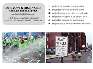 1.   projectos localizados em cidades
LOW-COST & HIGH-VALUE
                                       2. projectos viáveis e de baixo custo
  URBAN INITIATIVES
      ruadasideias.blogs.sapo.pt       3. projectos lançados pela comunidade
                                       4. projectos cirúrgicos e de escala local
    LQC- lighter, quicker, cheaper
trabalho incremental e de base local   5. projectos visíveis e de curto prazo
                                       6. projectos que incorporem conhecimento
 