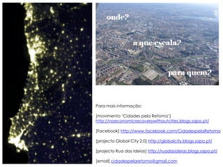 onde?


                  a que escala?



                                    para quem?



Para mais informação:

[movimento „Cidades pela Retoma‟]
http://noeconomicrecoverywithoutcities.blogs.sapo.pt/

[Facebook] http://www.facebook.com/CidadespelaRetoma

[projecto Global City 2.0] http://globalcity.blogs.sapo.pt/

[projecto Rua das Ideias] http://ruadasideias.blogs.sapo.pt/

[email] cidadespelaretoma@gmail.com
 