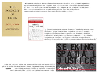“As cidades são as mães do desenvolvimento económico, não porque as pessoas
                             sejam mais inteligentes nas cidades, mas por causa das condições de densidade.
                             Há uma concentração de necessidades nas cidades, e um incentivo maior para
                             lidar com os problemas de maneiras inovadoras. Esta é a essência do
                             desenvolvimento económico. Sem isso, éramos todos pobres.”




                                                         “[...] compreende-se porque é que a Cidade foi sempre uma
                                                         promessa utópica de emancipação económica e política, o
                                                         espaço próprio das liberdades cívicas: do ponto de vista
                                                         civilizatório, era um espaço de autogoverno; [...] As cidades
                                                         tornaram-se, por isso, centros da inovação e assumiram o
                                                         protagonismo cultural e político nos processos de modernização.”




  “I see the city and urban life, today as well over the entire 12.000
years of urban societal development, as generatively and causally
     spatial. […] the historical development of societies doesn’t just
           take place IN cities, but it is also generated FROM cities.”
 