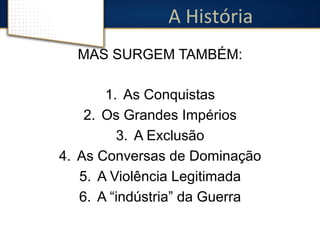 A 
História 
MAS SURGEM TAMBÉM: 
1. As Conquistas 
2. Os Grandes Impérios 
3. A Exclusão 
4. As Conversas de Dominação 
5. A Violência Legitimada 
6. A “indústria” da Guerra 
 