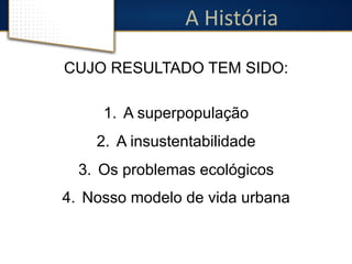 A 
História 
CUJO RESULTADO TEM SIDO: 
1. A superpopulação 
2. A insustentabilidade 
3. Os problemas ecológicos 
4. Nosso modelo de vida urbana 
 