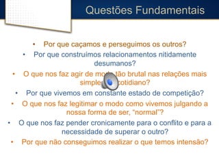Questões Fundamentais 
• Por que caçamos e perseguimos os outros? 
• Por que construímos relacionamentos nitidamente 
desumanos? 
• O que nos faz agir de modo tão brutal nas relações mais 
simples do cotidiano? 
• Por que vivemos em constante estado de competição? 
• O que nos faz legitimar o modo como vivemos julgando a 
nossa forma de ser, “normal”? 
• O que nos faz pender cronicamente para o conflito e para a 
necessidade de superar o outro? 
• Por que não conseguimos realizar o que temos intensão? 
 