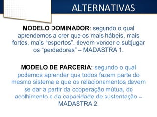 ALTERNATIVAS 
MODELO DOMINADOR: segundo o qual 
aprendemos a crer que os mais hábeis, mais 
fortes, mais “espertos”, devem vencer e subjugar 
os “perdedores” – MADASTRA 1. 
MODELO DE PARCERIA: segundo o qual 
podemos aprender que todos fazem parte do 
mesmo sistema e que os relacionamentos devem 
se dar a partir da cooperação mútua, do 
acolhimento e da capacidade de sustentação – 
MADASTRA 2. 
 