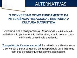 ALTERNATIVAS 
O CONVERSAR COMO FUNDAMENTO DA 
INTELIGÊNCIA RELACIONAL RESTAURA A 
CULTURA MATRÍSTICA 
Vivemos em Transparência Relacional - atividade não 
reflexiva, não pensante, não deliberativa; a ação com um grau 
mínimo de consciência e reflexão. 
Competência Conversacional é a reflexão e a técnica sobre 
o conversar a partir da quebra da transparência para fazermos 
com que as coisas que desejamos, aconteçam. 
 