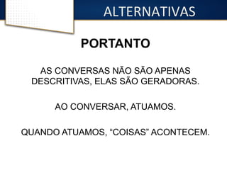 ALTERNATIVAS 
PORTANTO 
AS CONVERSAS NÃO SÃO APENAS 
DESCRITIVAS, ELAS SÃO GERADORAS. 
AO CONVERSAR, ATUAMOS. 
QUANDO ATUAMOS, “COISAS” ACONTECEM. 
 