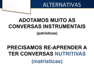 ALTERNATIVAS 
ADOTAMOS MUITO AS 
CONVERSAS INSTRUMENTAIS 
(patrísticas) 
PRECISAMOS RE-APRENDER A 
TER CONVERSAS NUTRITIVAS 
(matrísticas) 
 