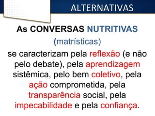 ALTERNATIVAS 
As CONVERSAS NUTRITIVAS 
(matrísticas) 
se caracterizam pela reflexão (e não 
pelo debate), pela aprendizagem 
sistêmica, pelo bem coletivo, pela 
ação comprometida, pela 
transparência social, pela 
impecabilidade e pela confiança. 
 