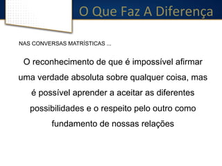 O 
Que 
Faz 
A 
Diferença 
NAS CONVERSAS MATRÍSTICAS ... 
O reconhecimento de que é impossível afirmar 
uma verdade absoluta sobre qualquer coisa, mas 
é possível aprender a aceitar as diferentes 
possibilidades e o respeito pelo outro como 
fundamento de nossas relações 
 