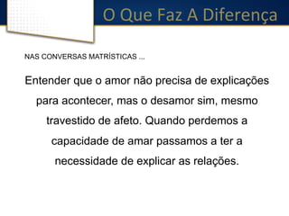 O 
Que 
Faz 
A 
Diferença 
NAS CONVERSAS MATRÍSTICAS ... 
Entender que o amor não precisa de explicações 
para acontecer, mas o desamor sim, mesmo 
travestido de afeto. Quando perdemos a 
capacidade de amar passamos a ter a 
necessidade de explicar as relações. 
 