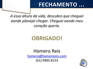 FECHAMENTO 
... 
A 
essa 
altura 
da 
vida, 
descubro 
que 
cheguei 
aonde 
planejei 
chegar. 
Cheguei 
aonde 
meu 
coração 
queria. 
OBRIGADO! 
Homero 
Reis 
homero@homeroreis.com 
(61) 
9985.8153 
