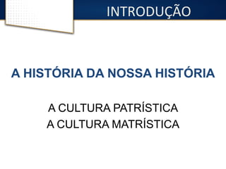 INTRODUÇÃO 
A HISTÓRIA DA NOSSA HISTÓRIA 
A CULTURA PATRÍSTICA 
A CULTURA MATRÍSTICA 
 