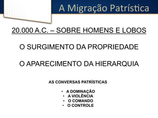 A 
Migração 
PatrísDca 
20.000 A.C. – SOBRE HOMENS E LOBOS 
O SURGIMENTO DA PROPRIEDADE 
O APARECIMENTO DA HIERARQUIA 
AS CONVERSAS PATRÍSTICAS 
• A DOMINAÇÃO 
• A VIOLÊNCIA 
• O COMANDO 
• O CONTROLE 
 