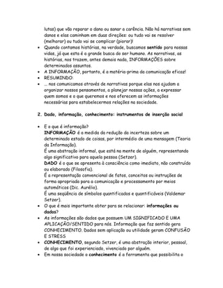 lutas) que vão reparar o dano ou sanar a carência. Não há narrativas sem
    danos e elas caminham em duas direções: ou tudo vai se resolver
    (melhorar) ou tudo vai se complicar (piorar)!
•   Quando contamos histórias, na verdade, buscamos sentido para nossas
    vidas, já que esta é a grande busca do ser humano. As narrativas, as
    histórias, nos trazem, antes demais nada, INFORMAÇÕES sobre
    determinados assuntos.
•   A INFORMAÇÃO, portanto, é a matéria-prima da comunicação eficaz!
•   RESUMINDO:
•   ... nos comunicamos através de narrativas porque elas nos ajudam a
    organizar nossos pensamentos, a planejar nossas ações, a expressar
    quem somos e o que queremos e nos oferecem as informações
    necessárias para estabelecermos relações na sociedade.

2. Dado, informação, conhecimento: instrumentos de inserção social

•   E o que é informação?
    INFORMAÇÃO é a medida da redução da incerteza sobre um
    determinado estado de coisas, por intermédio de uma mensagem (Teoria
    da Informação).
    É uma abstração informal, que está na mente de alguém, representando
    algo significativo para aquela pessoa (Setzer).
    DADO é o que se apresenta à consciência como imediato, não construído
    ou elaborado (Filosofia).
    É a representação convencional de fatos, conceitos ou instruções de
    forma apropriada para a comunicação e processamento por meios
    automáticos (Dic. Aurélio).
    É uma seqüência de símbolos quantificados e quantificáveis (Valdemar
    Setzer).
•   O que é mais importante obter para se relacionar: informações ou
    dados?
•   As informações são dados que possuem UM SIGNIFICADO E UMA
    APLICAÇÃO/SENTIDO para nós. Informação que faz sentido gera
    CONHECIMENTO. Dados sem aplicação ou utilidade geram CONFUSÃO
    E STRESS
•   CONHECIMENTO, segundo Setzer, é uma abstração interior, pessoal,
    de algo que foi experienciado, vivenciado por alguém.
•   Em nossa sociedade o conhecimento é a ferramenta que possibilita o
 