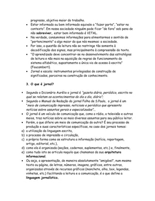 progresso, objetivo maior do trabalho.
     •   Estar informado ou bem informado equivale a “fazer parte”, “estar no
         contexto”. Em nossa sociedade ninguém pode ficar “de fora” sob pena de
         não sobreviver, estar bem informado é VITAL.
     •   Na verdade, consumimos informações para alimentarmos o sentido de
         “pertencimento” a algo maior do que nós mesmos: a sociedade.
     •   Por isso, a questão da leitura não se restringe tão somente à
         decodificação dos signos, mas principalmente à compreensão do texto.
     •   “O aprendizado deve concentrar-se no desenvolvimento das estratégias
         de leitura e não mais na aquisição de regras de funcionamento do
         sistema alfabético, supostamente a única via de acesso à escrita”
         (Foucambert).
     •   Jornal e escola: instrumentos privilegiados de construção de
         significados, parceiros na construção de conhecimento.

     3. O que é jornal?

    Segundo o Dicionário Aurélio o jornal é “gazeta diária, periódico, escrito no
     qual se relatam os acontecimentos do dia a dia, diário”;
    Segundo o Manual de Redação do jornal Folha de S.Paulo, o jornal é um
     “meio de comunicação impresso, noticioso e periódico que apresenta
     notícias sobre assuntos gerais e especializados”...
•    O jornal é um veículo de comunicação que, como o rádio, a televisão e outros
     meios, traz notícias sobre os mais diversos assuntos para seu público leitor.
•    Porém, o que difere um meio de comunicação do outro? É seu processo de
     produção e suas características específicas, no caso dos jornais temos:
a)   a utilização da linguagem escrita,
b)   o processo de impressão e circulação,
c)   a própria forma como se estrutura a informação (notícia, reportagem,
     artigo, editorial, etc.),
d)   como ela é organizada (seções, cadernos, suplementos, etc.) e, finalmente,
e)   como tudo isto se articula naquilo que chamamos da sua arquitetura
     informacional.
•    Ou seja, a apresentação, de maneira absolutamente “amigável”, num mesmo
     texto ou página, de letras, números, imagens, gráficos, entre outros,
     organizados através de recursos gráficos (manchete, olho, box, legendas,
     vinhetas, etc.) facilitando a leitura e a comunicação, é o que define a
     linguagem jornalística.
 