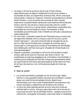 •   Ao propor a feitura do jornal em sala de aula, Freinet atentou
    especialmente para um aspecto fundamental na vida do ser humano: a
    necessidade de falar, de compartilhar através da fala. Afinal, vivenciando
    este processo, o homem se "humaniza". Externar seu pensamento (o método
    prevê, inclusive, a troca de jornais entre escolas de todo o mundo),
    experienciar as possibilidades expressivas e participativas oferecidas pela
    leitura e escrita, faz com que a criança se perceba como ser criador:
    "Utilizando o texto livre e o jornal escolar, alimentamos e exploramos esta
    necessidade de exteriorização da criança. Tecnicamente, é desta
    necessidade que partimos para todo o trabalho de instrução e educação que
    vamos empreender.".
•   Por outro lado, a educadora argentina Ana Teberosky tomou o jornal como
    um importante mediador entre a criança e a escrita. Para ela, o jornal
    infantil representa "...uma oferta diversificada de situações de uso da
    escrita...Esse tipo de atividade tem a vantagem de contribuir para a
    comunicação e a interação social através de intercâmbios de informações,
    mas também pode contribuir para gerar situações de interpretação e de
    novas aprendizagens." .
•   Segundo a educadora, a produção e a leitura de notícias pelas crianças
    envolve, além de um exercício funcional, uma tarefa criativa: "Se
    consideramos os objetivos pedagógicos de criatividade e funcionalidade, é
    evidente que as produções escritas das crianças que apresentamos podem
    ser qualificadas de funcionais, pela apropriação do mundo adulto por meio
    de notícias, dos anúncios, e de criativas pela produção de textos que
    supõem."

    5. Como ler jornal?

    •   Ler jornais diariamente, pressupõe um tipo de leitura ágil, rápida,
        seletiva e o mais agradável possível, para que nos orientemos e a nossos
        alunos a se constituírem em assíduos leitores. Quanto mais
        familiarizados com o meio e mais freqüentemente nos lançarmos a sua
        leitura, mais ágeis e competentes nos tornamos como leitores.
    •   A leitura do jornal impresso permite ao leitor uma outra forma de
        reflexão sobre a notícia, visto que, pelo próprio fato de se ter que ler –
        o que exige um outro tipo de habilidade mental – a pessoa aciona outros
        referenciais, interligando informações, conectando idéias e trabalhando,
 