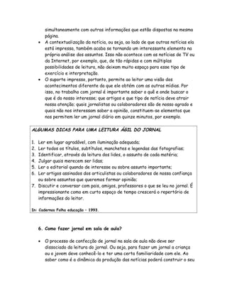 simultaneamente com outras informações que estão dispostas na mesma
         página.
     •   A contextualização da notícia, ou seja, ao lado de que outras notícias ela
         está impressa, também acaba se tornando um interessante elemento na
         própria análise dos assuntos. Isso não acontece com as notícias de TV ou
         da Internet, por exemplo, que, de tão rápidas e com múltiplas
         possibilidades de leitura, não deixam muito espaço para esse tipo de
         exercício e interpretação.
     •   O suporte impresso, portanto, permite ao leitor uma visão dos
         acontecimentos diferente da que ele obtém com as outras mídias. Por
         isso, no trabalho com jornal é importante saber o quê e onde buscar o
         que é do nosso interesse; que artigos e que tipo de notícia deve atrair
         nossa atenção; quais jornalistas ou colaboradores são de nosso agrado e
         quais não nos interessam saber a opinião, constituem-se elementos que
         nos permitem ler um jornal diário em quinze minutos, por exemplo.

ALGUMAS DICAS PARA UMA LEITURA ÁGIL DO JORNAL

1. Ler em lugar agradável, com iluminação adequada;
2. Ler todos os títulos, subtítulos, manchetes e legendas das fotografias;
3. Identificar, através da leitura dos lides, o assunto de cada matéria;
4. Julgar quais merecem ser lidas;
5. Ler o editorial quando de interesse ou sobre assunto importante;
6. Ler artigos assinados dos articulistas ou colaboradores de nossa confiança
   ou sobre assuntos que queremos formar opinião;
7. Discutir e conversar com pais, amigos, professores o que se leu no jornal. É
   impressionante como em curto espaço de tempo crescerá o repertório de
   informações do leitor.

In: Cadernos Folha educação – 1993.




     6. Como fazer jornal em sala de aula?

     •   O processo de confecção de jornal na sala de aula não deve ser
         dissociado da leitura do jornal. Ou seja, para fazer um jornal a criança
         ou o jovem deve conhecê-lo e ter uma certa familiaridade com ele. Ao
         saber como é a dinâmica da produção das notícias poderá construir o seu
 