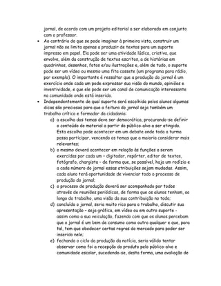 jornal, de acordo com um projeto editorial a ser elaborado em conjunto
    com o professor.
•   Ao contrário do que se pode imaginar à primeira vista, construir um
    jornal não se limita apenas a produzir de textos para um suporte
    impresso em papel. Ela pode ser uma atividade lúdica, criativa, que
    envolve, além da construção de textos escritos, a de histórias em
    quadrinhos, desenhos, fotos e/ou ilustrações e, além de tudo, o suporte
    pode ser um vídeo ou mesmo uma fita cassete (um programa para rádio,
    por exemplo). O importante é ressaltar que a produção do jornal é um
    exercício onde cada um pode expressar sua visão do mundo, opiniões e
    inventividade, e que ele pode ser um canal de comunicação interessante
    na comunidade onde está inserido.
•   Independentemente de qual suporte será escolhido pelos alunos algumas
    dicas são preciosas para que a feitura do jornal seja também um
    trabalho crítico e formador da cidadania:
       a) a escolha dos temas deve ser democrática, procurando-se definir
           o conteúdo do material a partir do público-alvo a ser atingido.
           Esta escolha pode acontecer em um debate onde toda a turma
           possa participar, vencendo os temas que a maioria considerar mais
           relevantes;
       b) o mesmo deverá acontecer em relação às funções a serem
           exercidas por cada um – digitador, repórter, editor de textos,
           fotógrafo, chargista – de forma que, se possível, haja um rodízio e
           a cada número do jornal essas atribuições sejam mudadas. Assim,
           cada aluno terá oportunidade de vivenciar todo o processo de
           produção do jornal;
       c) o processo de produção deverá ser acompanhado por todos
           através de reuniões periódicas, de forma que os alunos tenham, ao
           longo do trabalho, uma visão da sua contribuição no todo;
       d) concluído o jornal, seria muito rico para o trabalho, discutir sua
           apresentação – seja gráfica, em vídeo ou em outro suporte -
           assim como a sua veiculação, fazendo com que os alunos percebam
           que o jornal é um bem de consumo como outro qualquer e que, para
           tal, tem que obedecer certas regras do mercado para poder ser
           inserido nele;
       e) fechando o ciclo da produção da notícia, seria válido tentar
           observar como foi a recepção do produto pelo público-alvo e
           comunidade escolar, sucedendo-se, desta forma, uma avaliação de
 