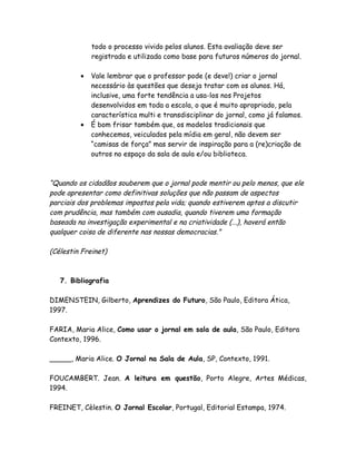 todo o processo vivido pelos alunos. Esta avaliação deve ser
             registrada e utilizada como base para futuros números do jornal.

         •   Vale lembrar que o professor pode (e deve!) criar o jornal
             necessário às questões que deseja tratar com os alunos. Há,
             inclusive, uma forte tendência a usa-los nos Projetos
             desenvolvidos em toda a escola, o que é muito apropriado, pela
             característica multi e transdisciplinar do jornal, como já falamos.
         •   É bom frisar também que, os modelos tradicionais que
             conhecemos, veiculados pela mídia em geral, não devem ser
             “camisas de força” mas servir de inspiração para a (re)criação de
             outros no espaço da sala de aula e/ou biblioteca.



“Quando os cidadãos souberem que o jornal pode mentir ou pelo menos, que ele
pode apresentar como definitivas soluções que não passam de aspectos
parciais dos problemas impostos pela vida; quando estiverem aptos a discutir
com prudência, mas também com ousadia, quando tiverem uma formação
baseada na investigação experimental e na criatividade (...), haverá então
qualquer coisa de diferente nas nossas democracias."

(Célestin Freinet)



   7. Bibliografia

DIMENSTEIN, Gilberto, Aprendizes do Futuro, São Paulo, Editora Ática,
1997.

FARIA, Maria Alice, Como usar o jornal em sala de aula, São Paulo, Editora
Contexto, 1996.

_____, Maria Alice. O Jornal na Sala de Aula, SP, Contexto, 1991.

FOUCAMBERT. Jean. A leitura em questão, Porto Alegre, Artes Médicas,
1994.

FREINET, Cèlestin. O Jornal Escolar, Portugal, Editorial Estampa, 1974.
 