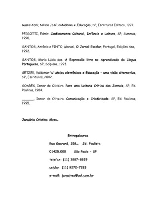 MACHADO, Nilson José. Cidadania e Educação, SP, Escrituras Editora, 1997.

PERROTTI, Edmir. Confinamento Cultural, Infância e Leitura, SP, Summus,
1990.

SANTOS, Antônio e PINTO, Manuel, O Jornal Escolar, Portugal, Edições Asa,
1992.

SANTOS, Maria Lúcia dos. A Expressão livre no Aprendizado da Língua
Portuguesa, SP, Scipione, 1993.

SETZER, Valdemar W. Meios eletrônicos e Educação – uma visão alternativa,
SP, Escrituras, 2002.

SOARES, Ismar de Oliveira. Para uma Leitura Crítica dos Jornais, SP, Ed.
Paulinas, 1984.

______, Ismar de Oliveira. Comunicação e Criatividade. SP, Ed. Paulinas,
1995.




Januária Cristina Alvesibi




                               Entrepalavras

                   Rua Guarará, 258znb   Jd. Paulista

                   01425.000       São Paulo - SP

                   telefax: (11) 3887-8819

                   celular: (11) 9272-7283

                   e-mail: janualves@uol.com.br
 